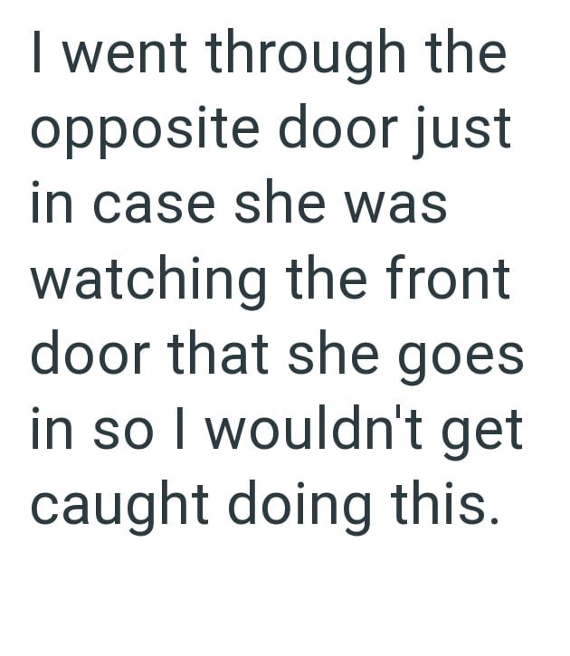 I went through the opposite door just in case she was watching the front door that she goes in so I wouldn't get caught doing this.