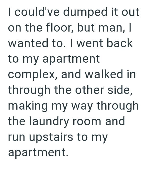 I could've dumped it out on the floor, but man, I wanted to. I went back to my apartment complex, and walked in through the other side, making my way through the laundry room and run upstairs to my apartment.