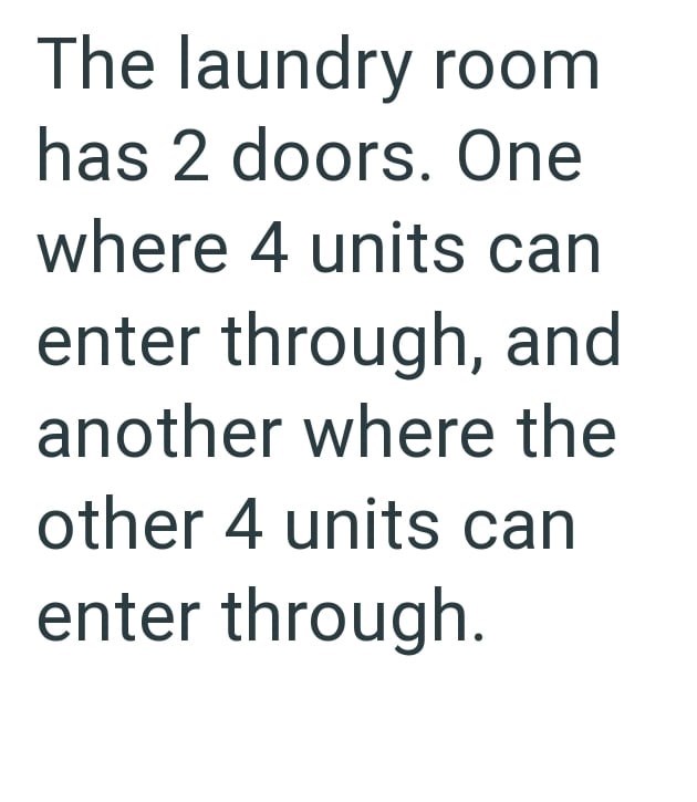 The laundry room has 2 doors. One where 4 units can enter through, and another where the other 4 units can enter through.