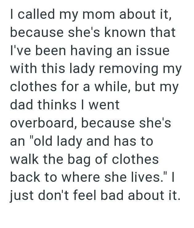 I called my mom about it, because she's known that I've been having an issue with this lady removing my clothes for a while, but my dad thinks I went overboard, because she's an "old lady and has to walk the bag of clothes back to where she lives." | just don't feel bad about it.