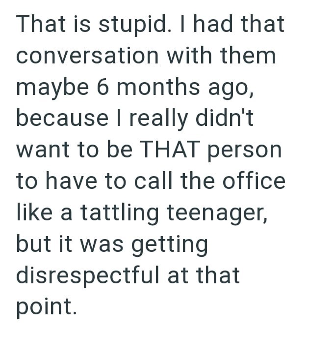 That is stupid. I had that conversation with them maybe 6 months ago, because I really didn't want to be THAT person to have to call the office like a tattling teenager, but it was getting disrespectful at that point.