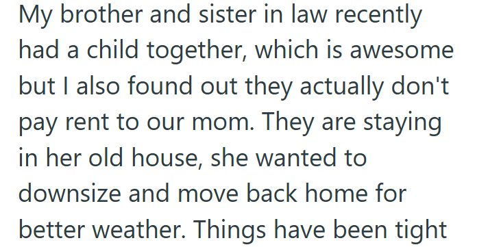 My brother and sister in law recently had a child together, which is awesome but I also found out they actually don't pay rent to our mom. They are staying in her old house, she wanted to downsize and move back home for better weather. Things have been tight