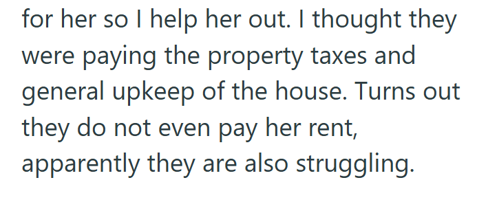 for her so I help her out. I thought they were paying the property taxes and general upkeep of the house. Turns out they do not even pay her rent, apparently they are also struggling.