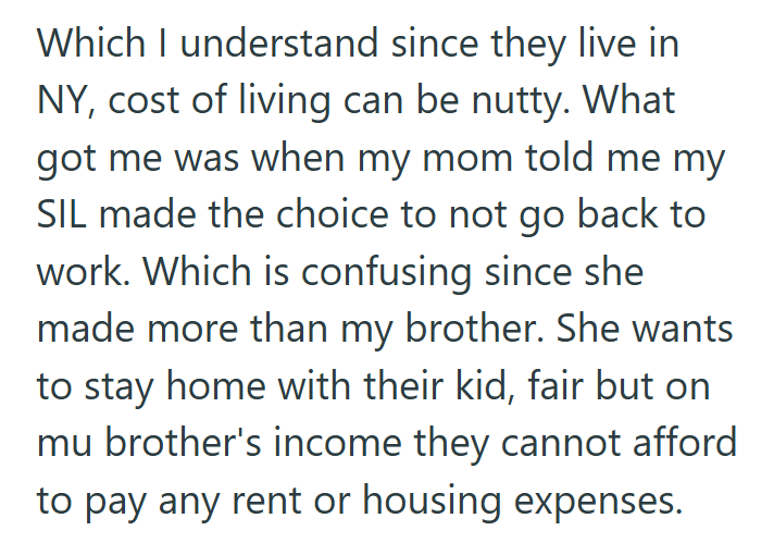Which I understand since they live in NY, cost of living can be nutty. What got me was when my mom told me my SIL made the choice to not go back to work. Which is confusing since she made more than my brother. She wants to stay home with their kid, fair but on mu brother's income they cannot afford to pay any rent or housing expenses.
