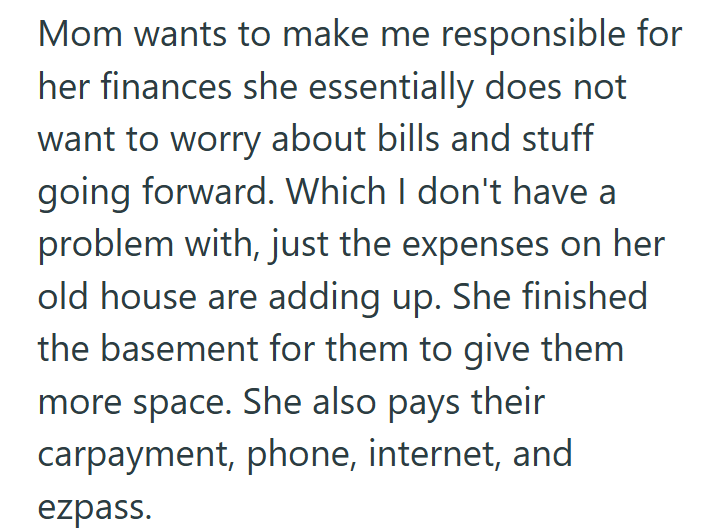 Mom wants to make me responsible for her finances she essentially does not want to worry about bills and stuff going forward. Which I don't have a problem with, just the expenses on her old house are adding up. She finished the basement for them to give them more space. She also pays their carpayment, phone, internet, and ezpass.