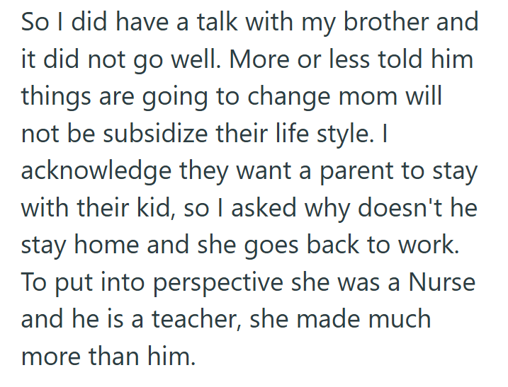 So I did have a talk with my brother and it did not go well. More or less told him things are going to change mom will not be subsidize their life style. I acknowledge they want a parent to stay with their kid, so I asked why doesn't he stay home and she goes back to work. To put into perspective she was a Nurse and he is a teacher, she made much more than him.