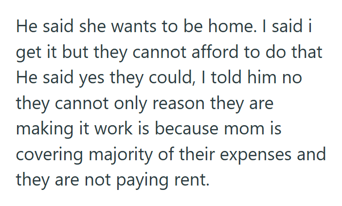 He said she wants to be home. I said i get it but they cannot afford to do that He said yes they could, I told him no they cannot only reason they are making it work is because mom is covering majority of their expenses and they are not paying rent.