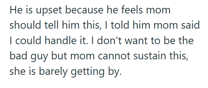 He is upset because he feels mom should tell him this, I told him mom said I could handle it. I don't want to be the bad guy but mom cannot sustain this, she is barely getting by.
