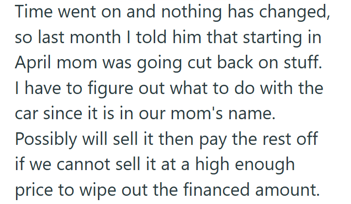 Time went on and nothing has changed, so last month I told him that starting in April mom was going cut back on stuff. I have to figure out what to do with the car since it is in our mom's name. Possibly will sell it then pay the rest off if we cannot sell it at a high enough price to wipe out the financed amount.