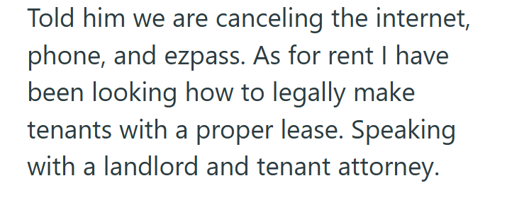 Told him we are canceling the internet, phone, and ezpass. As for rent I have been looking how to legally make tenants with a proper lease. Speaking with a landlord and tenant attorney.