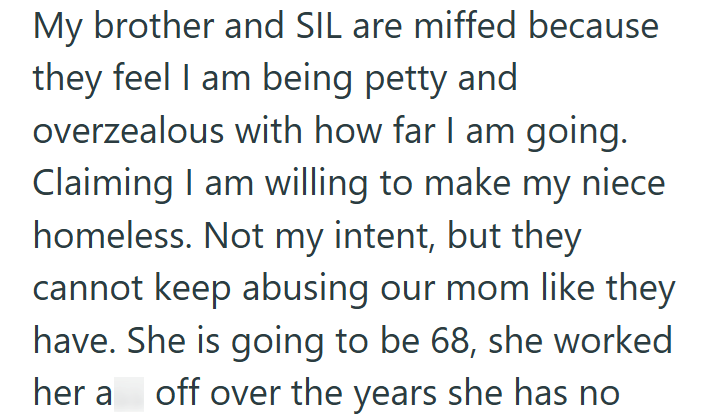 My brother and SIL are miffed because they feel I am being petty and overzealous with how far I am going. Claiming I am willing to make my niece homeless. Not my intent, but they cannot keep abusing our mom like they have. She is going to be 68, she worked her a off over the years she has no