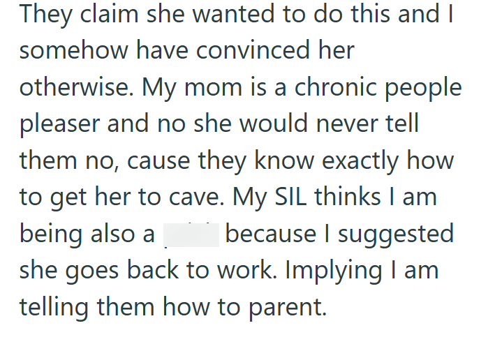 They claim she wanted to do this and I somehow have convinced her otherwise. My mom is a chronic people pleaser and no she would never tell them no, cause they know exactly how to get her to cave. My SIL thinks I am because I suggested being also a she goes back to work. Implying I am telling them how to parent.