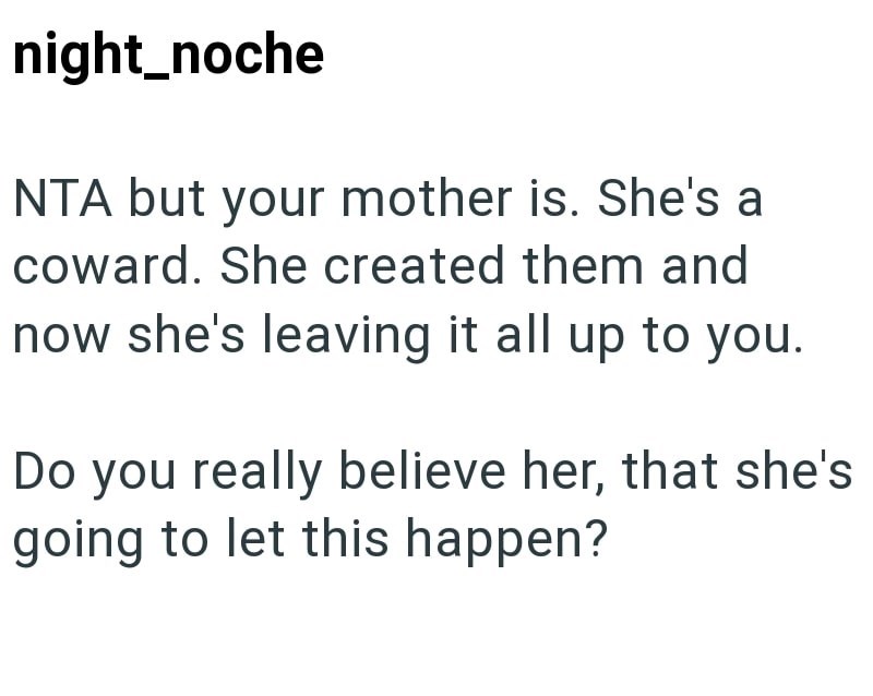 night_noche NTA but your mother is. She's a coward. She created them and now she's leaving it all up to you. Do you really believe her, that she's going to let this happen?