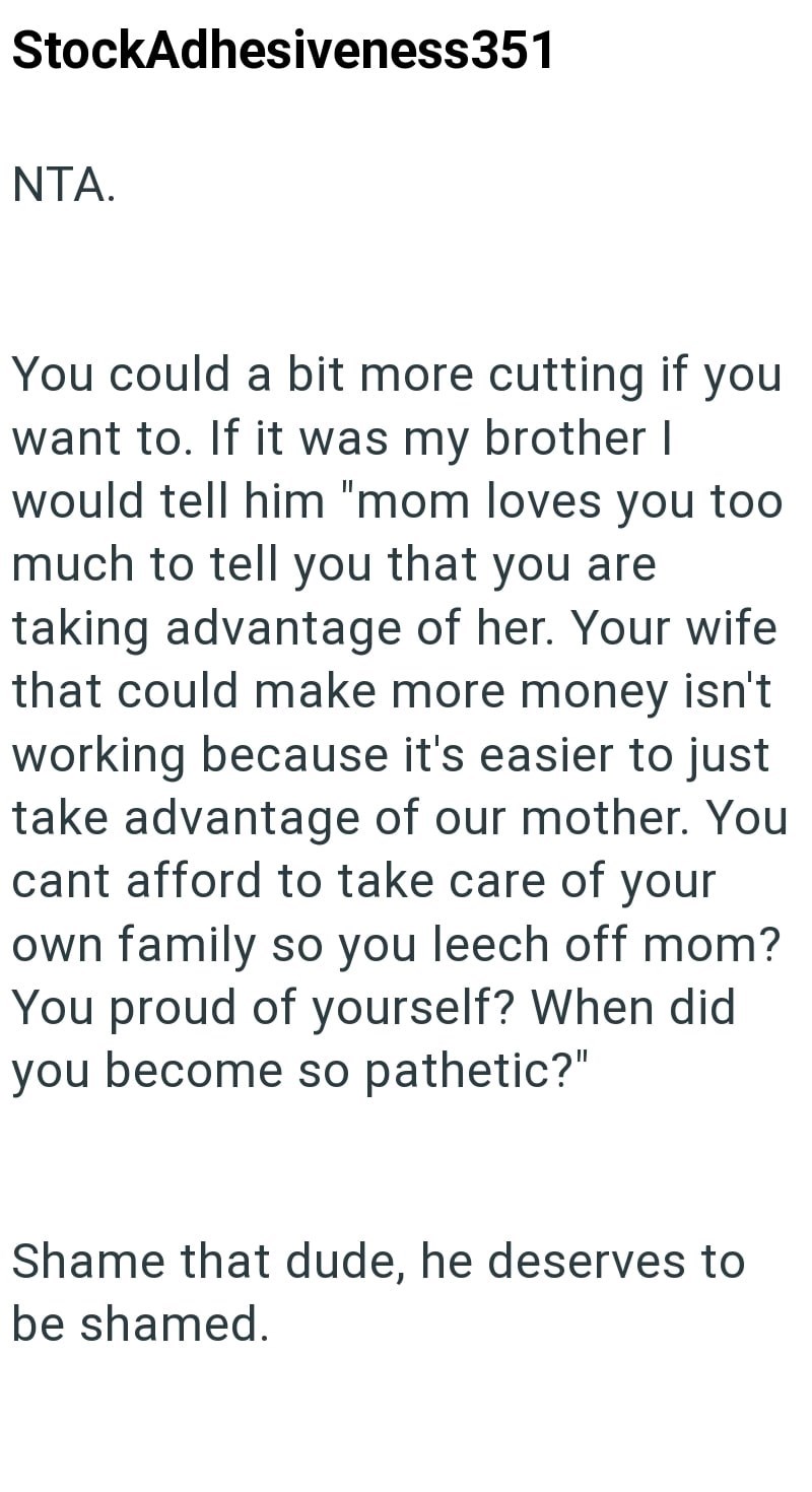 StockAdhesiveness351 NTA. You could a bit more cutting if you want to. If it was my brother I would tell him "mom loves you too much to tell you that you are taking advantage of her. Your wife that could make more money isn't working because it's easier to just take advantage of our mother. You cant afford to take care of your own family so you leech off mom? You proud of yourself? When did you become so pathetic?" Shame that dude, he deserves to be shamed.