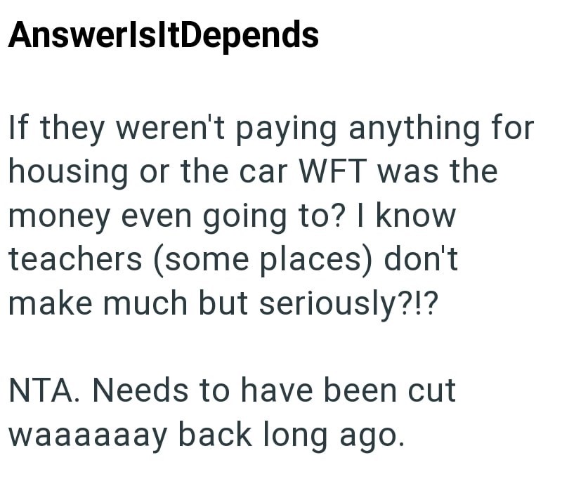 AnswerlsltDepends If they weren't paying anything for housing or the car WFT was the money even going to? I know teachers (some places) don't make much but seriously?!? NTA. Needs to have been cut waaaaaay back long ago.