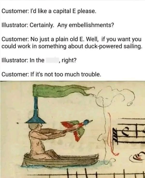 Customer: I'd like a capital E please. Illustrator: Certainly. Any embellishments? Customer: No just a plain old E. Well, if you want you could work in something about duck-powered sailing. Illustrator: In the , right? Customer: If it's not too much trouble.