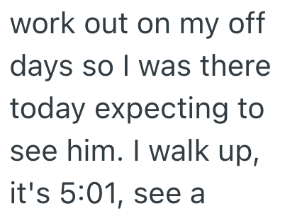 work out on my off days so I was there today expecting to see him. I walk up, it's 5:01, see a