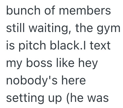 bunch of members still waiting, the gym is pitch black.l text my boss like hey nobody's here setting up (he was