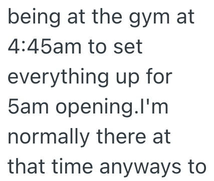 being at the gym at 4:45am to set everything up for 5am opening.I'm normally there at that time anyways to
