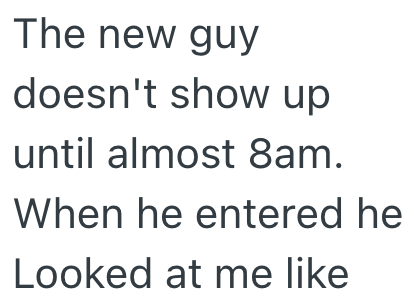The new guy doesn't show up until almost 8am. When he entered he Looked at me like