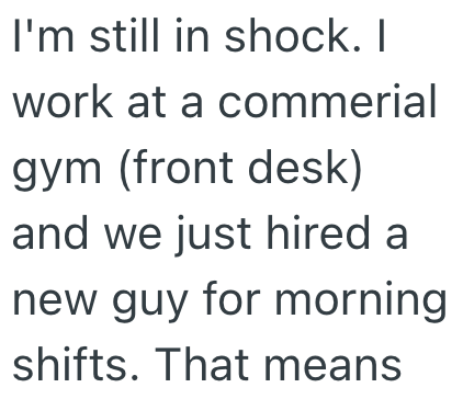 I'm still in shock. I work at a commerial gym (front desk) and we just hired a new guy for morning shifts. That means