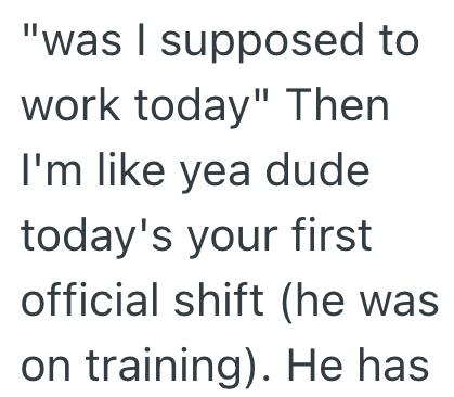 "was I supposed to work today" Then I'm like yea dude today's your first official shift (he was on training). He has