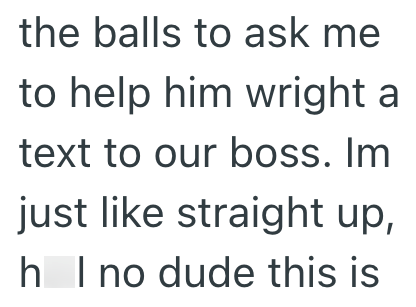 the balls to ask me to help him wright a text to our boss. Im just like straight up, h I no dude this is