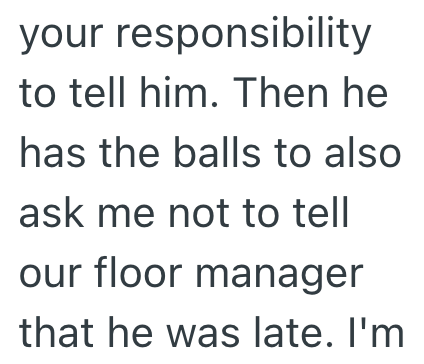 your responsibility to tell him. Then he has the balls to also ask me not to tell our floor manager that he was late. I'm