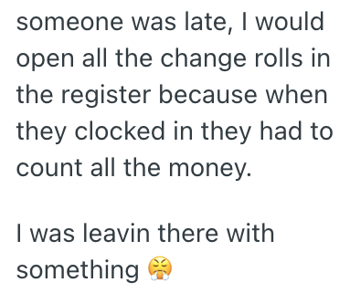 someone was late, I would open all the change rolls in the register because when they clocked in they had to count all the money. I was leavin there with something