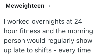 Meweighteen I worked overnights at 24 hour fitness and the morning person would regularly show up late to shifts - every time