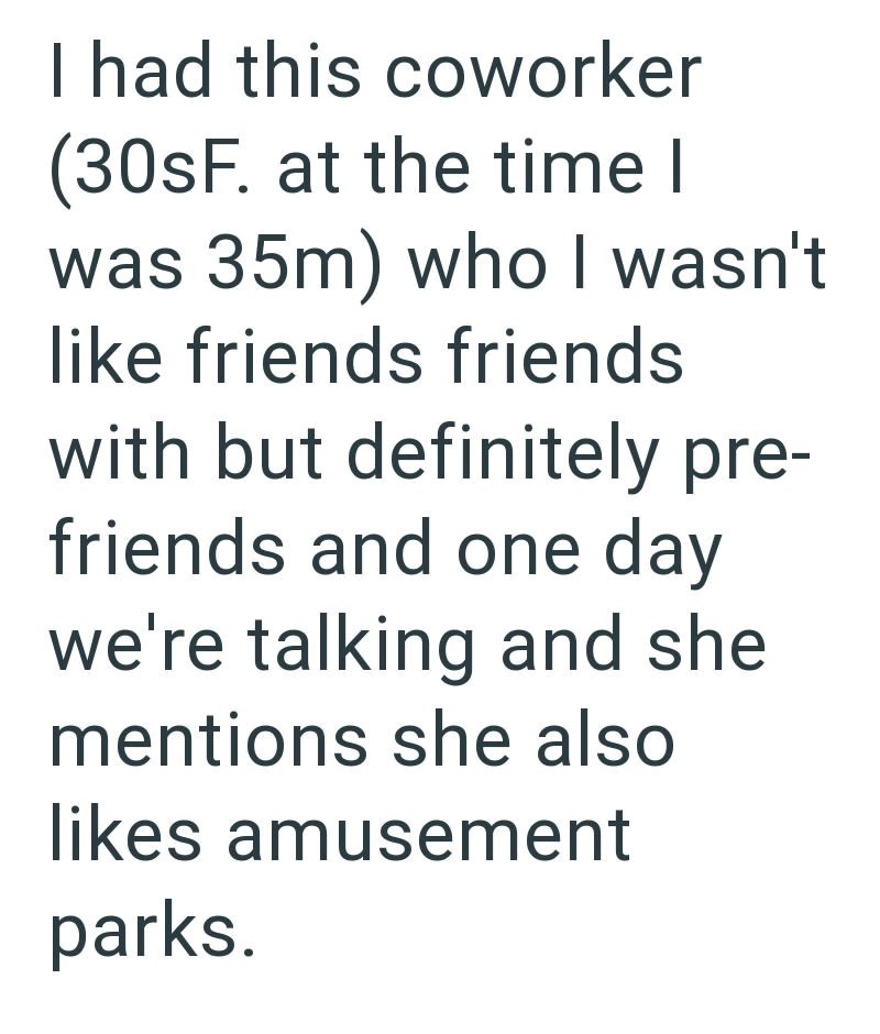 I had this coworker (30sF. at the time I was 35m) who I wasn't like friends friends with but definitely pre- friends and one day we're talking and she mentions she also likes amusement parks.