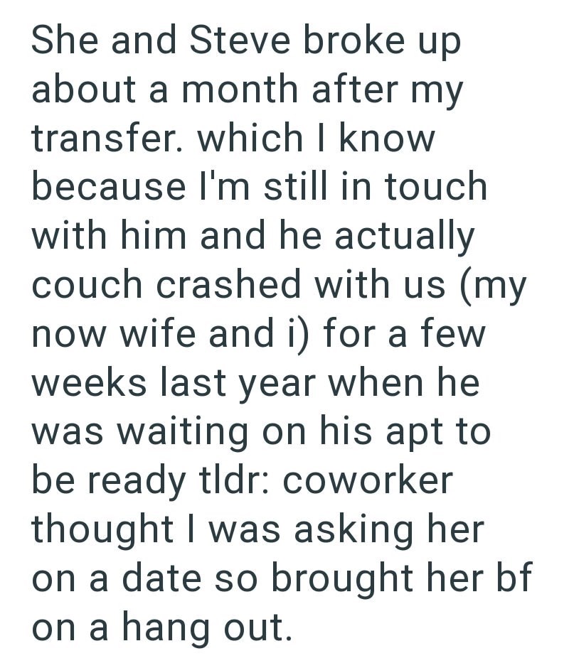 She and Steve broke up about a month after my transfer. which I know because I'm still in touch with him and he actually couch crashed with us (my now wife and i) for a few weeks last year when he was waiting on his apt to be ready tldr: coworker thought I was asking her on a date so brought her bf on a hang out.