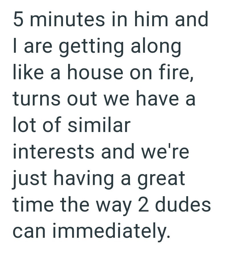 5 minutes in him and I are getting along like a house on fire, turns out we have a lot of similar interests and we're just having a great time the way 2 dudes can immediately.
