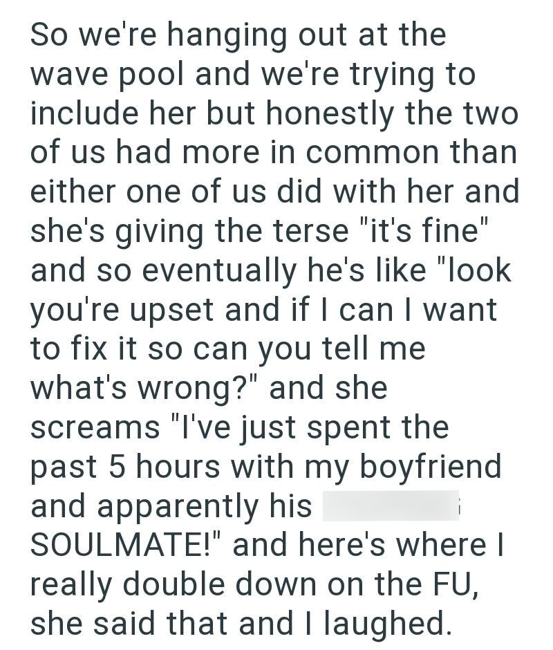 So we're hanging out at the wave pool and we're trying to include her but honestly the two of us had more in common than either one of us did with her and she's giving the terse "it's fine" and so eventually he's like "look you're upset and if I can I want to fix it so can you tell me what's wrong?" and she screams "I've just spent the past 5 hours with my boyfriend and apparently his SOULMATE!" and here's where I really double down on the FU, she said that and I laughed.