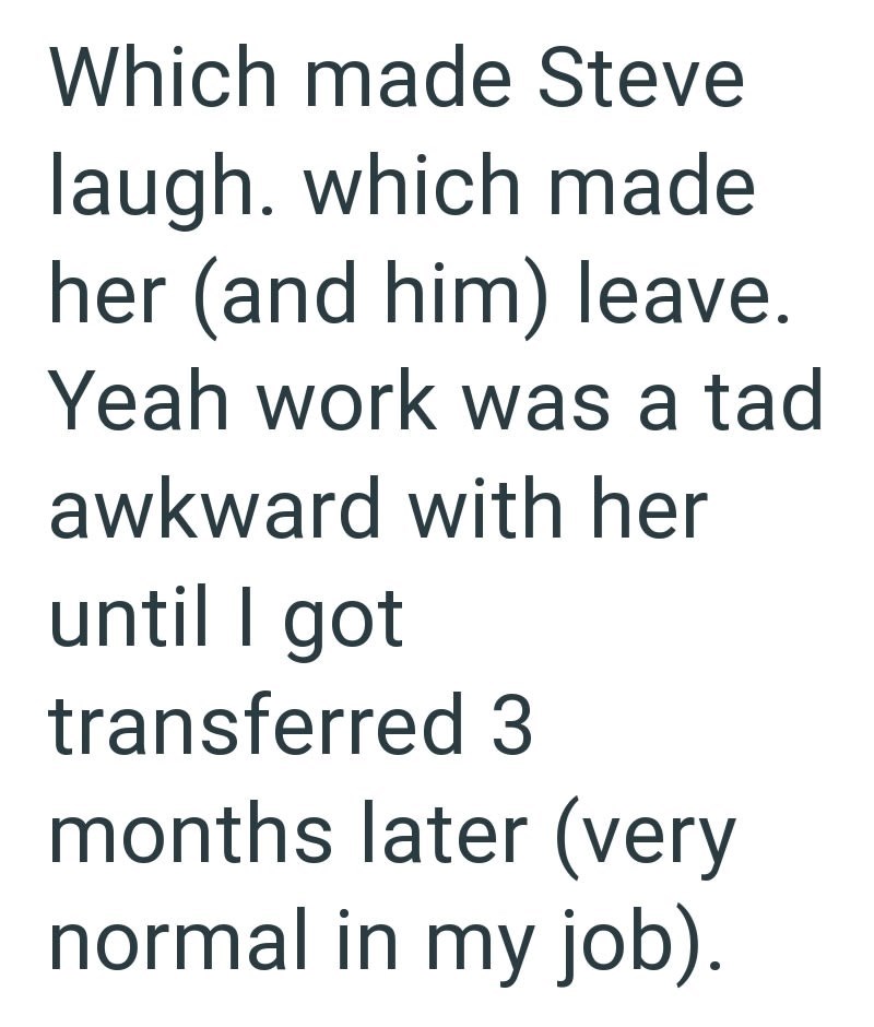 Which made Steve laugh. which made her (and him) leave. Yeah work was a tad awkward with her until I got transferred 3 months later (very normal in my job).