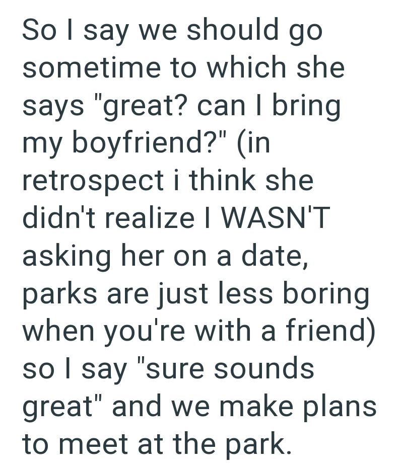 So I say we should go sometime to which she says "great? can I bring my boyfriend?" (in retrospect i think she didn't realize I WASN'T asking her on a date, parks are just less boring when you're with a friend) so I say "sure sounds great" and we make plans to meet at the park.