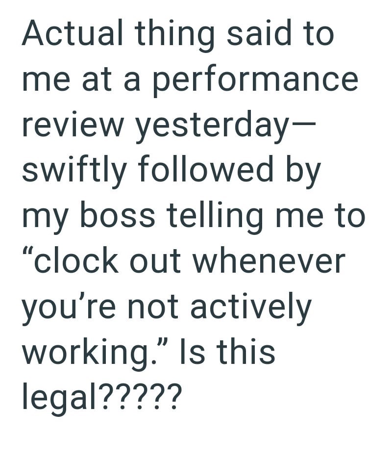 Actual thing said to me at a performance review yesterday- swiftly followed by my boss telling me to "clock out whenever you're not actively working." Is this legal?????