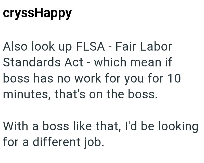 cryssHappy Also look up FLSA - Fair Labor Standards Act - which mean if boss has no work for you for 10 minutes, that's on the boss. With a boss like that, I'd be looking for a different job.