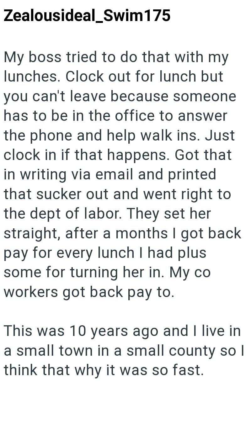 Zealousideal_Swim 175 My boss tried to do that with my lunches. Clock out for lunch but you can't leave because someone has to be in the office to answer the phone and help walk ins. Just clock in if that happens. Got that in writing via email and printed that sucker out and went right to the dept of labor. They set her straight, after a months I got back pay for every lunch I had plus some for turning her in. My co workers got back pay to. This was 10 years ago and I live in a small town in a s