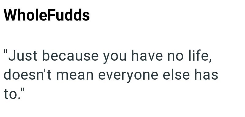 WholeFudds "Just because you have no life, doesn't mean everyone else has to."
