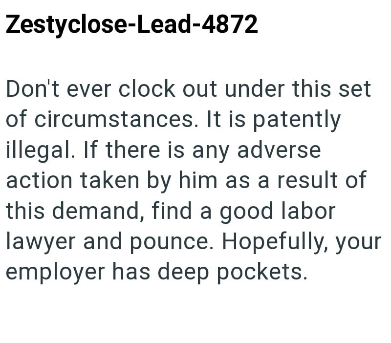 Zestyclose-Lead-4872 Don't ever clock out under this set of circumstances. It is patently illegal. If there is any adverse action taken by him as a result of this demand, find a good labor lawyer and pounce. Hopefully, your employer has deep pockets.