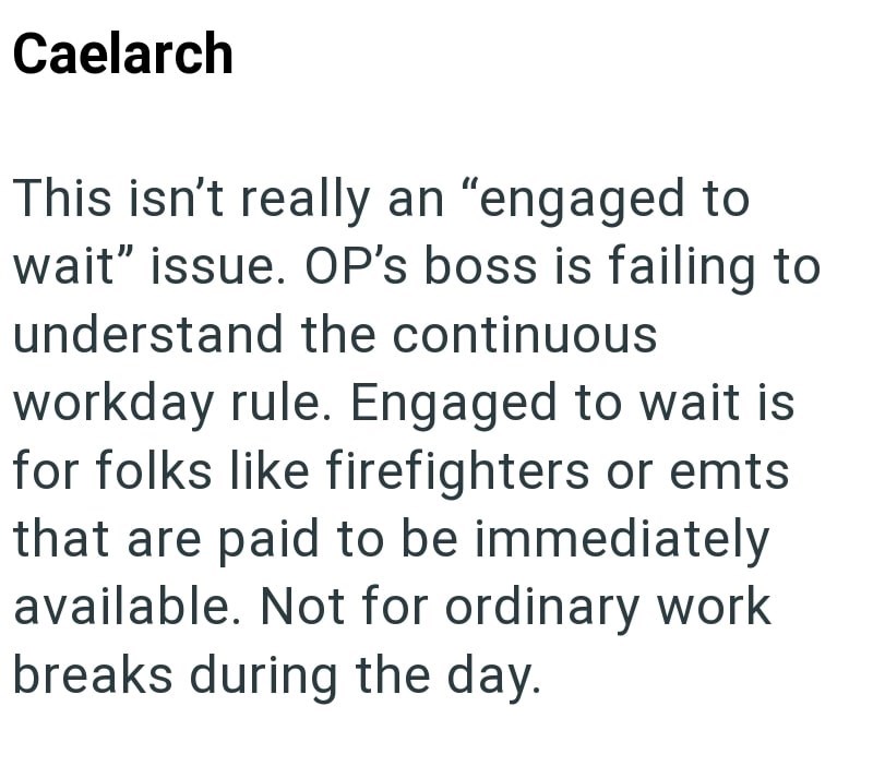 Caelarch This isn't really an "engaged to wait" issue. OP's boss is failing to understand the continuous workday rule. Engaged to wait is for folks like firefighters or emts that are paid to be immediately available. Not for ordinary work breaks during the day.