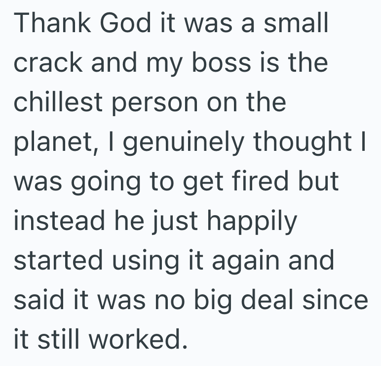 Thank God it was a small crack and my boss is the chillest person on the planet, I genuinely thought was going to get fired but instead he just happily started using it again and said it was no big deal since it still worked.