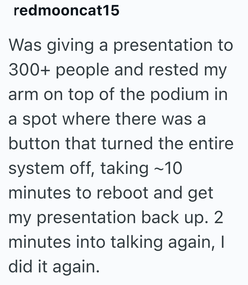 redmooncat15 Was giving a presentation to 300+ people and rested my arm on top of the podium in a spot where there was a button that turned the entire system off, taking ~10 minutes to reboot and get my presentation back up. 2. minutes into talking again, I did it again.