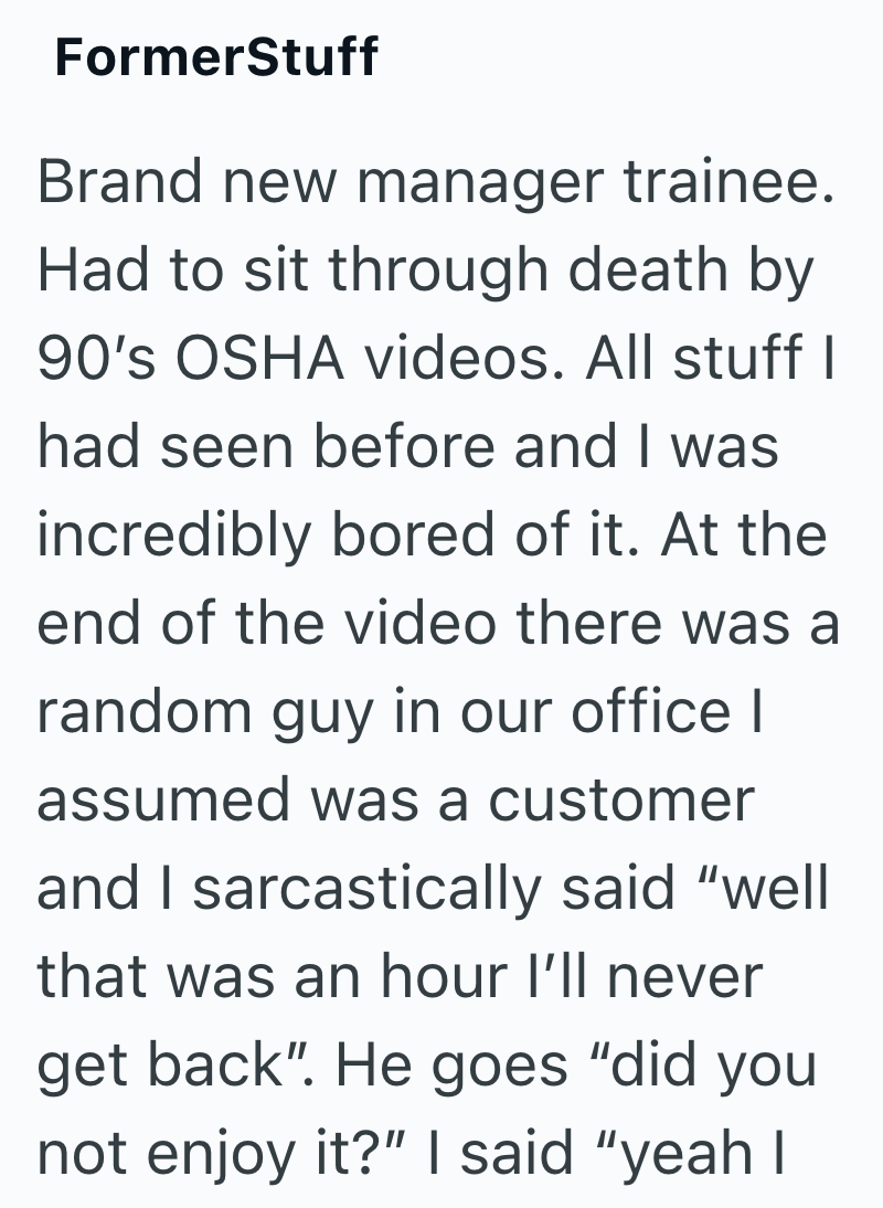 FormerStuff Brand new manager trainee. Had to sit through death by 90's OSHA videos. All stuff I had seen before and I was incredibly bored of it. At the end of the video there was a random guy in our office I assumed was a customer and I sarcastically said "well that was an hour I'll never get back". He goes "did you not enjoy it?" I said "yeah I