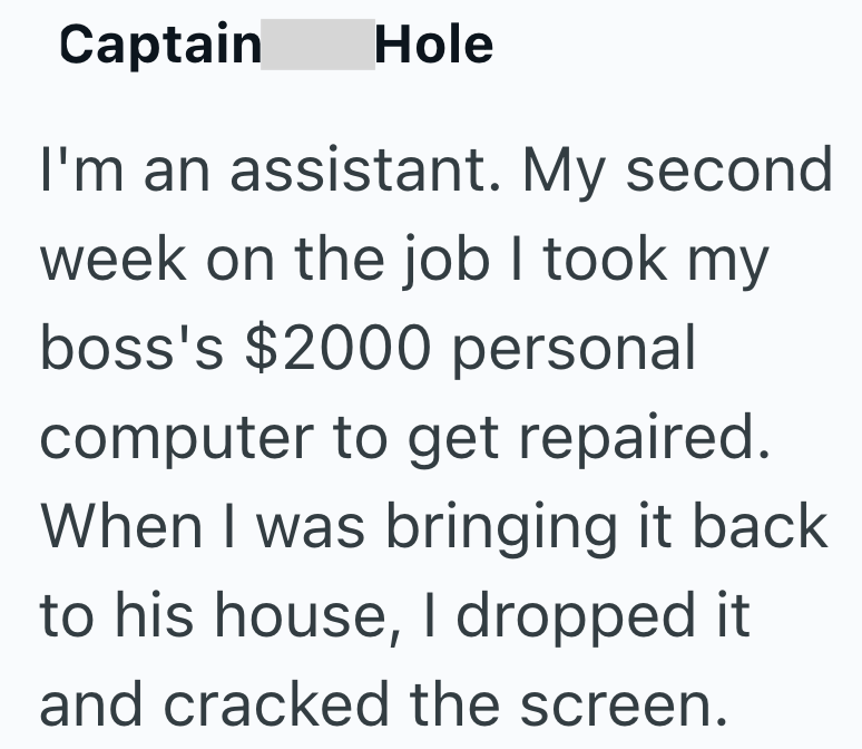 Captain Hole I'm an assistant. My second week on the job I took my boss's $2000 personal computer to get repaired. When I was bringing it back to his house, I dropped it and cracked the screen.