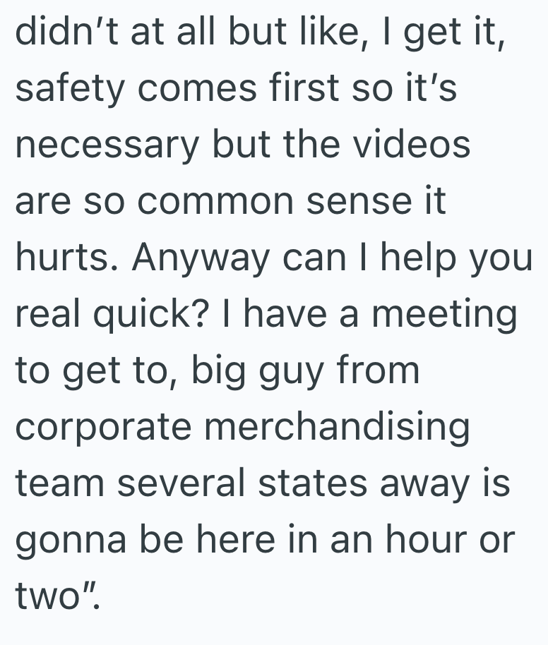 didn't at all but like, I get it, safety comes first so it's necessary but the videos are so common sense it hurts. Anyway can I help you real quick? I have a meeting to get to, big guy from corporate merchandising team several states away is gonna be here in an hour or two".