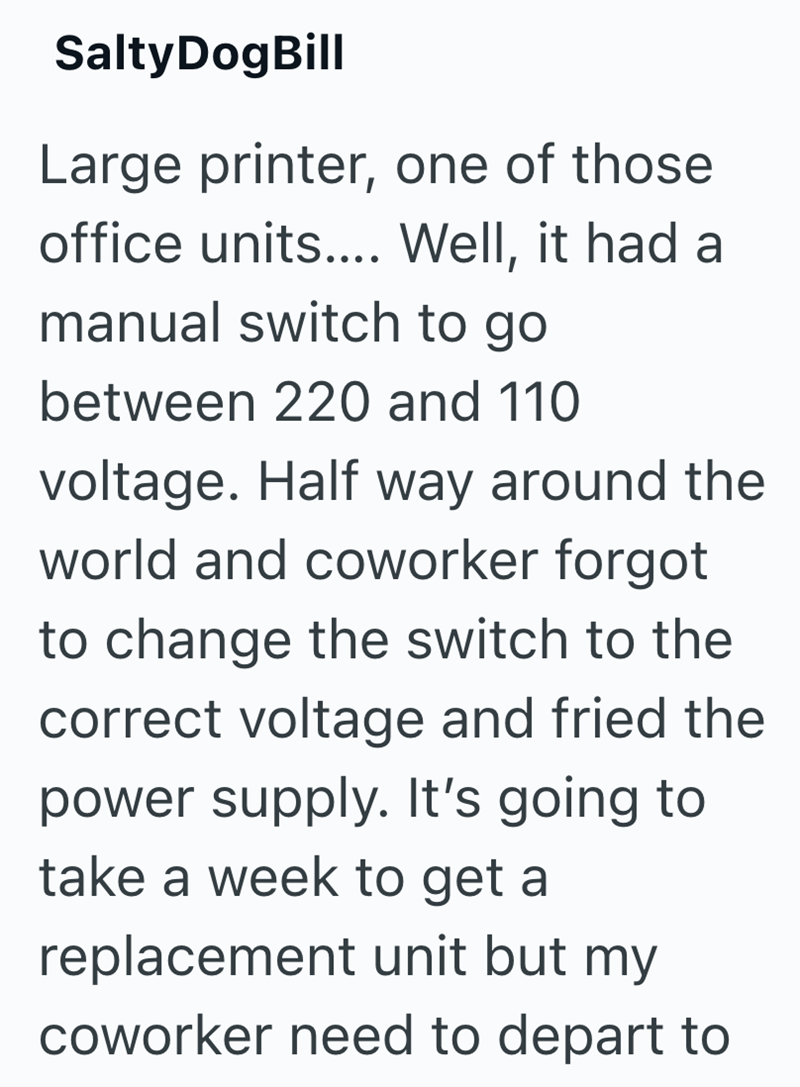 Salty DogBill Large printer, one of those office units.... Well, it had a manual switch to go between 220 and 110 voltage. Half way around the world and coworker forgot to change the switch to the correct voltage and fried the power supply. It's going to take a week to get a replacement unit but my coworker need to depart to