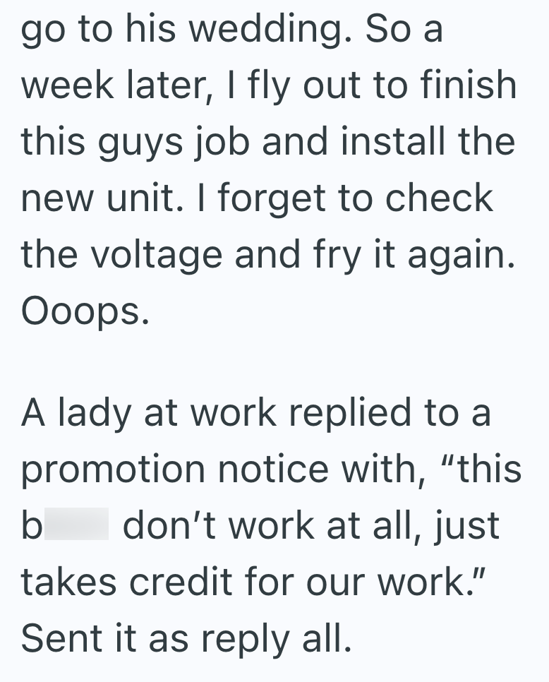 go to his wedding. So a week later, I fly out to finish this guys job and install the new unit. I forget to check the voltage and fry it again. Ooops. A lady at work replied to a promotion notice with, "this b don't work at all, just takes credit for our work." Sent it as reply all.