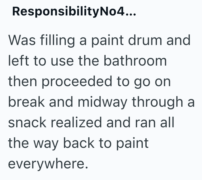 Responsibility No4... Was filling a paint drum and left to use the bathroom then proceeded to go on break and midway through a snack realized and ran all the way back to paint everywhere.